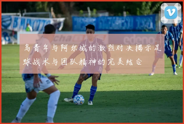 乌青年与阿尔城的激烈对决揭示足球战术与团队精神的完美结合
