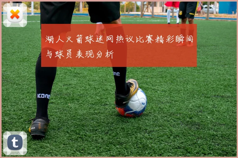 湖人火箭球迷网热议比赛精彩瞬间与球员表现分析